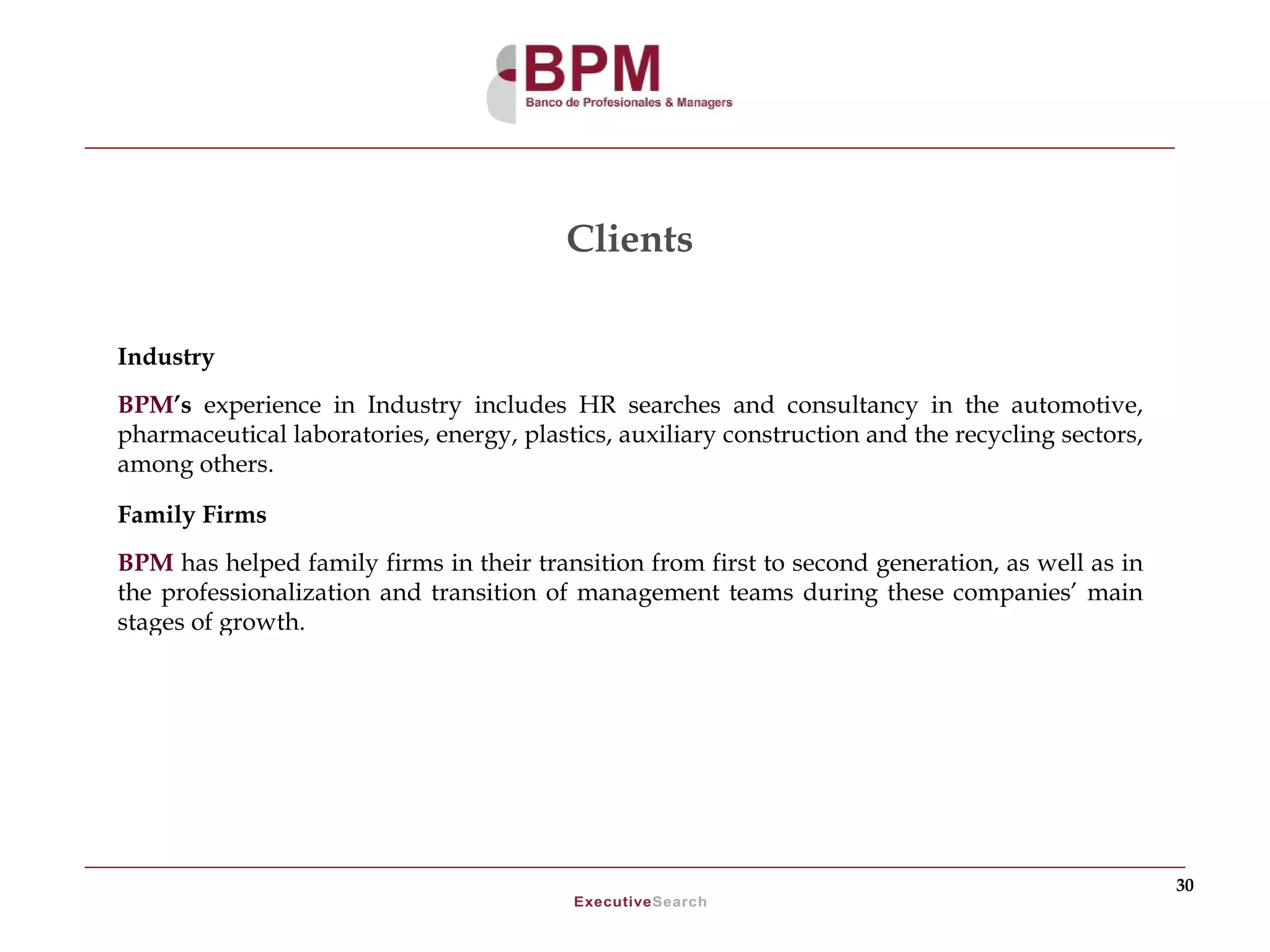 Clients

Industry
BPM’s experience in Industry includes HR searches and consultancy in the automotive,
pharmaceutical laboratories, energy, plastics, auxiliary construction and the recycling sectors,
among others.

Family Firms
BPM has helped family firms in their transition from first to second generation, as well as in
the professionalization and transition of management teams during these companies’ main
stages of growth.




                                                                                                   30
 