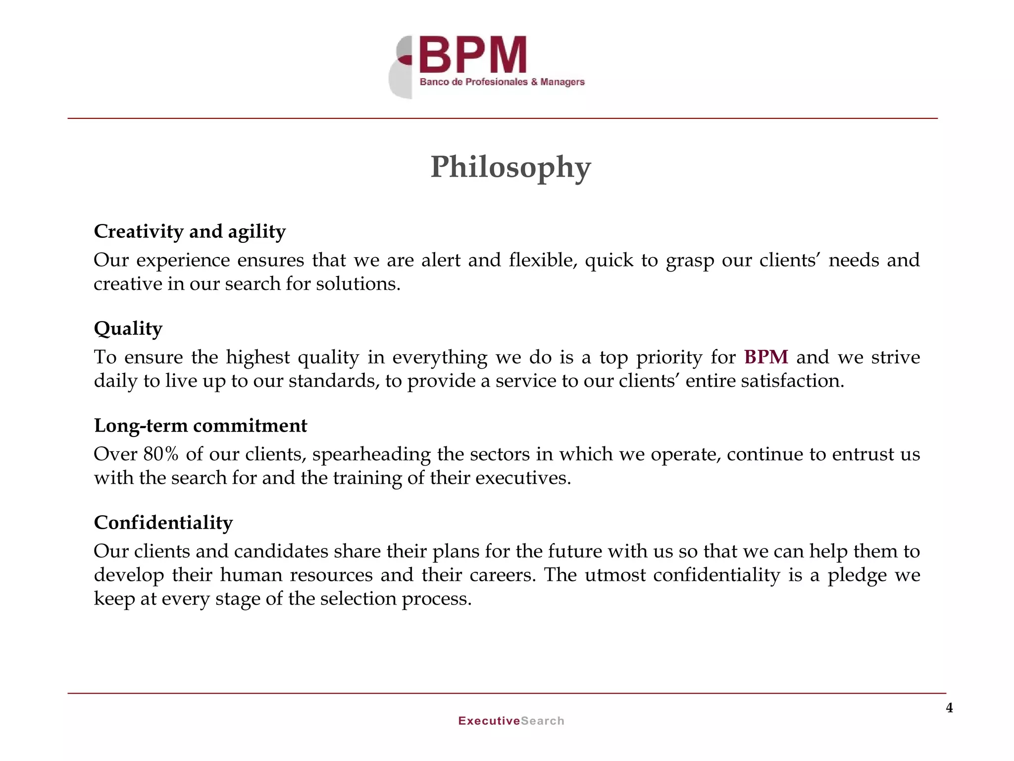 Philosophy
Creativity and agility
Our experience ensures that we are alert and flexible, quick to grasp our clients’ needs and
creative in our search for solutions.

Quality
To ensure the highest quality in everything we do is a top priority for BPM and we strive
daily to live up to our standards, to provide a service to our clients’ entire satisfaction.

Long-term commitment
Over 80% of our clients, spearheading the sectors in which we operate, continue to entrust us
with the search for and the training of their executives.

Confidentiality
Our clients and candidates share their plans for the future with us so that we can help them to
develop their human resources and their careers. The utmost confidentiality is a pledge we
keep at every stage of the selection process.




                                                                                                  4
 