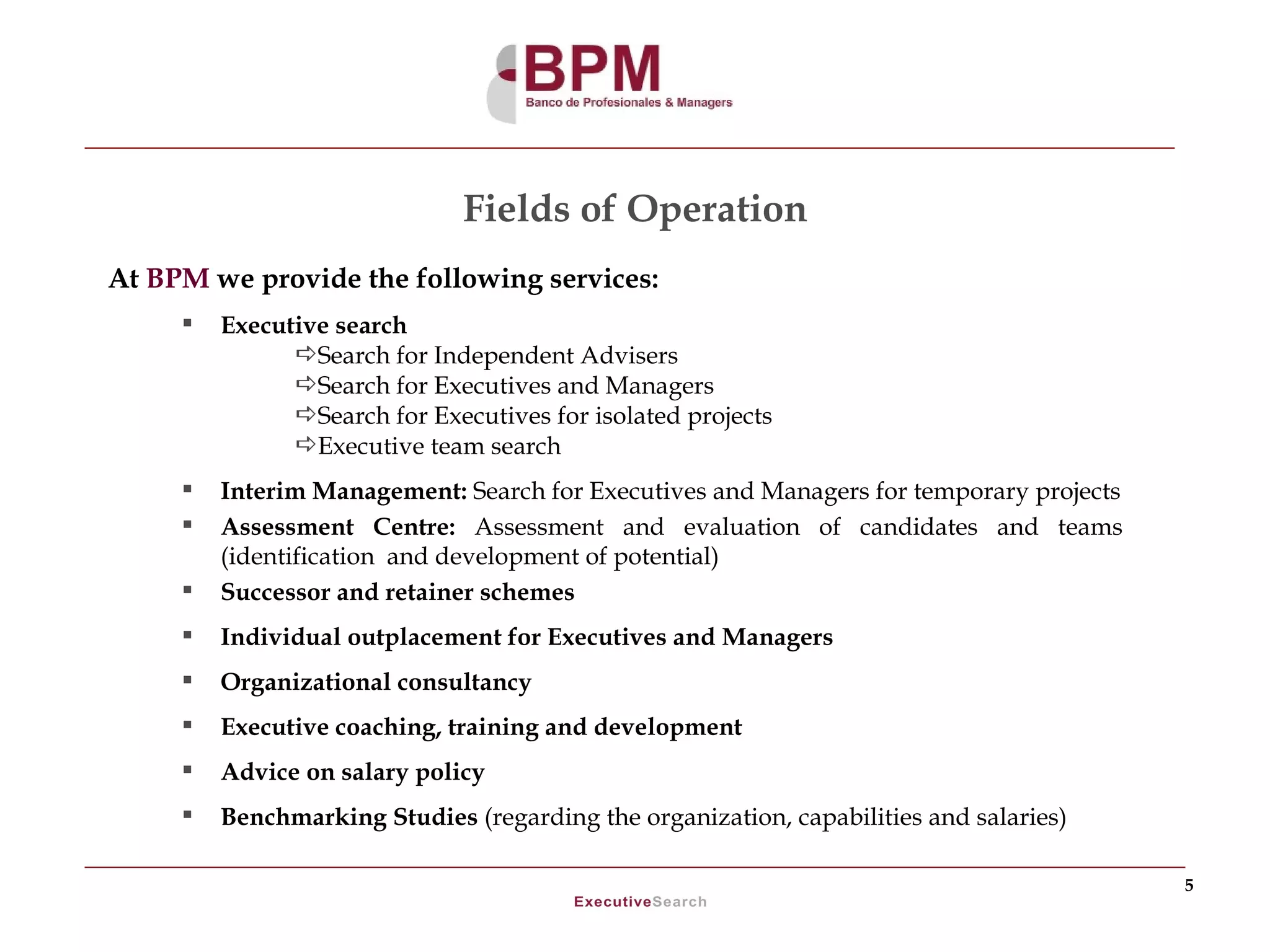 Fields of Operation
At BPM we provide the following services:
        Executive search
               Search for Independent Advisers
               Search for Executives and Managers
               Search for Executives for isolated projects
               Executive team search
        Interim Management: Search for Executives and Managers for temporary projects
        Assessment Centre: Assessment and evaluation of candidates and teams
         (identification and development of potential)
        Successor and retainer schemes
        Individual outplacement for Executives and Managers
        Organizational consultancy
        Executive coaching, training and development
        Advice on salary policy
        Benchmarking Studies (regarding the organization, capabilities and salaries)

                                                                                         5
 