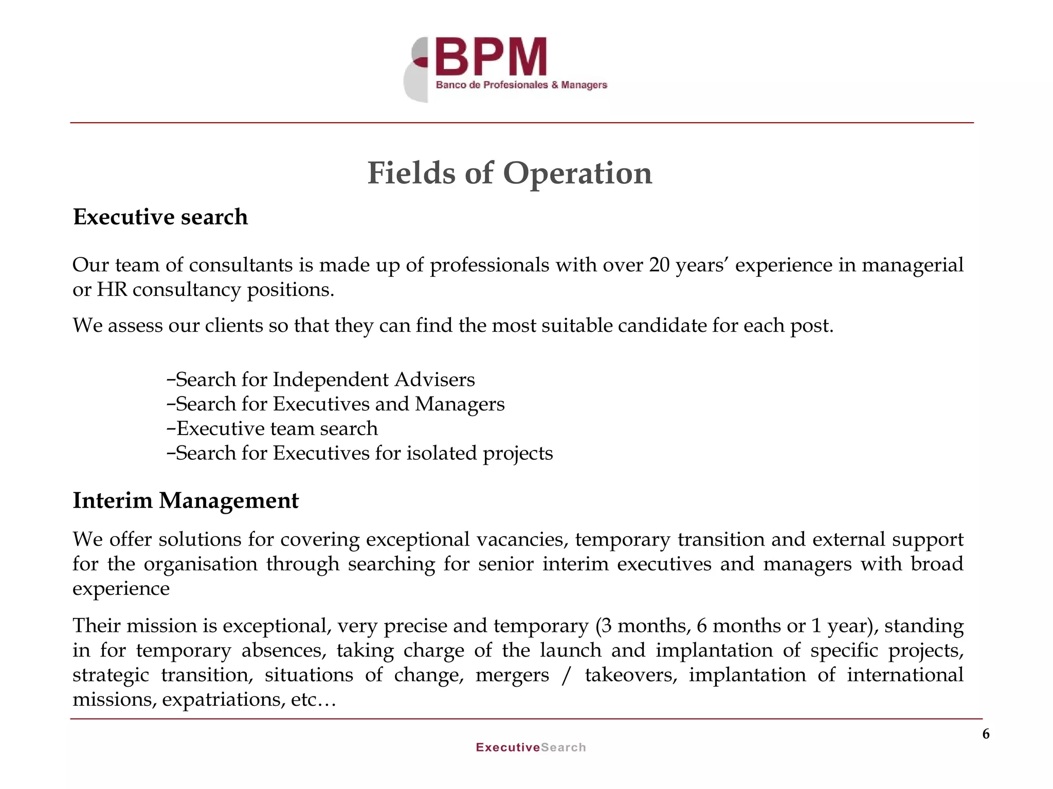 Fields of Operation
Executive search

Our team of consultants is made up of professionals with over 20 years’ experience in managerial
or HR consultancy positions.
We assess our clients so that they can find the most suitable candidate for each post.

          –Search for Independent Advisers
          –Search for Executives and Managers
          –Executive team search
          –Search for Executives for isolated projects

Interim Management
We offer solutions for covering exceptional vacancies, temporary transition and external support
for the organisation through searching for senior interim executives and managers with broad
experience
Their mission is exceptional, very precise and temporary (3 months, 6 months or 1 year), standing
in for temporary absences, taking charge of the launch and implantation of specific projects,
strategic transition, situations of change, mergers / takeovers, implantation of international
missions, expatriations, etc…
                                                                                                    6
 