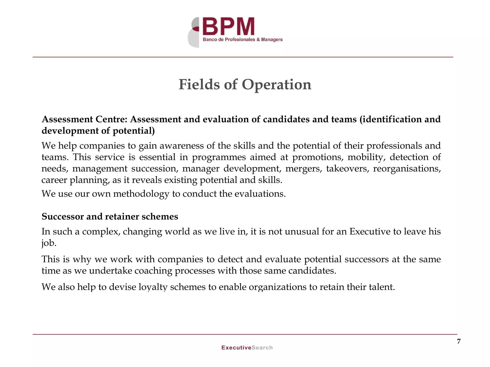 Fields of Operation

Assessment Centre: Assessment and evaluation of candidates and teams (identification and
development of potential)
We help companies to gain awareness of the skills and the potential of their professionals and
teams. This service is essential in programmes aimed at promotions, mobility, detection of
needs, management succession, manager development, mergers, takeovers, reorganisations,
career planning, as it reveals existing potential and skills.
We use our own methodology to conduct the evaluations.

Successor and retainer schemes
In such a complex, changing world as we live in, it is not unusual for an Executive to leave his
job.
This is why we work with companies to detect and evaluate potential successors at the same
time as we undertake coaching processes with those same candidates.
We also help to devise loyalty schemes to enable organizations to retain their talent.




                                                                                                   7
 