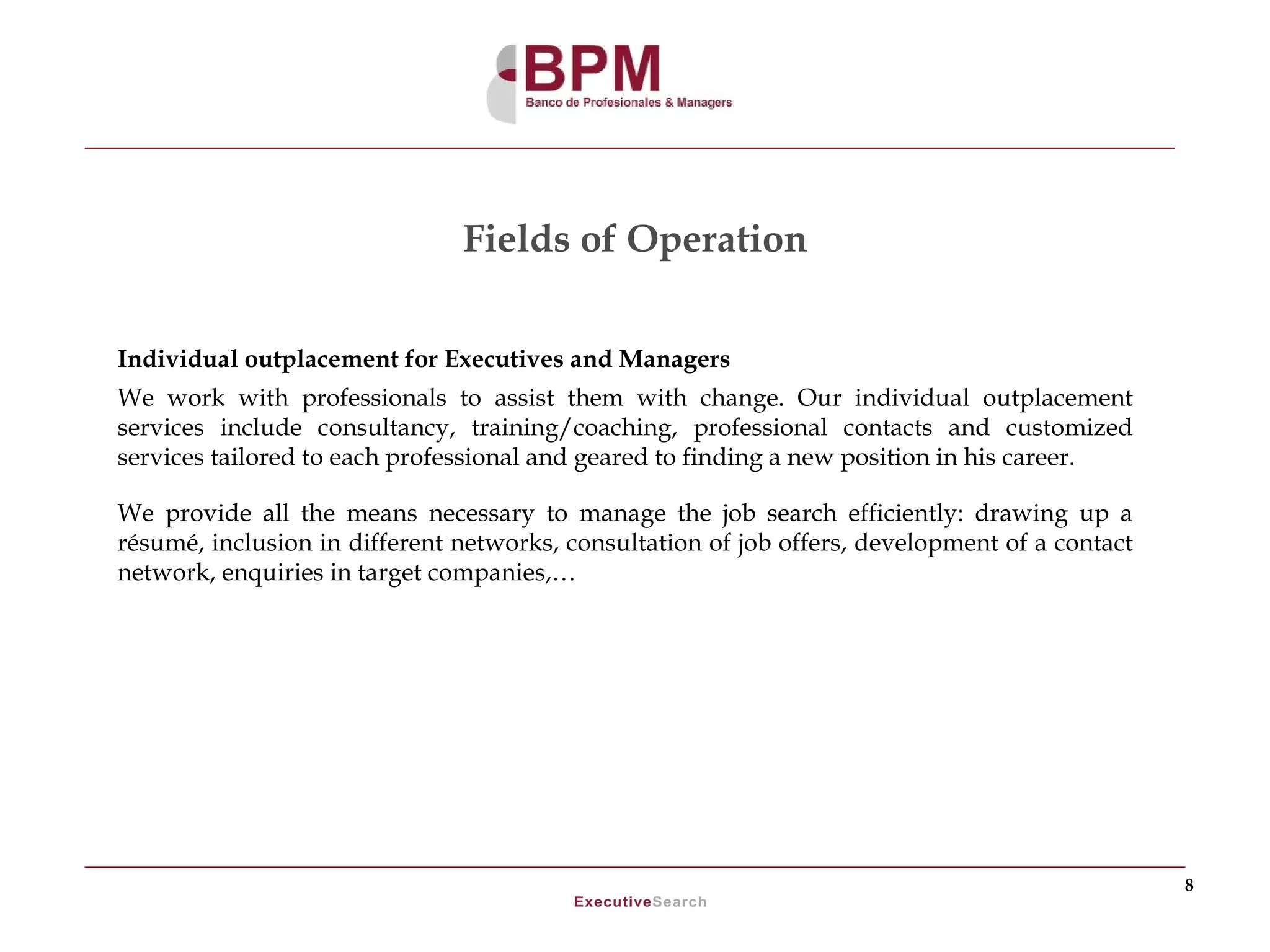 Fields of Operation

Individual outplacement for Executives and Managers
We work with professionals to assist them with change. Our individual outplacement
services include consultancy, training/coaching, professional contacts and customized
services tailored to each professional and geared to finding a new position in his career.

We provide all the means necessary to manage the job search efficiently: drawing up a
résumé, inclusion in different networks, consultation of job offers, development of a contact
network, enquiries in target companies,…




                                                                                                8
 
