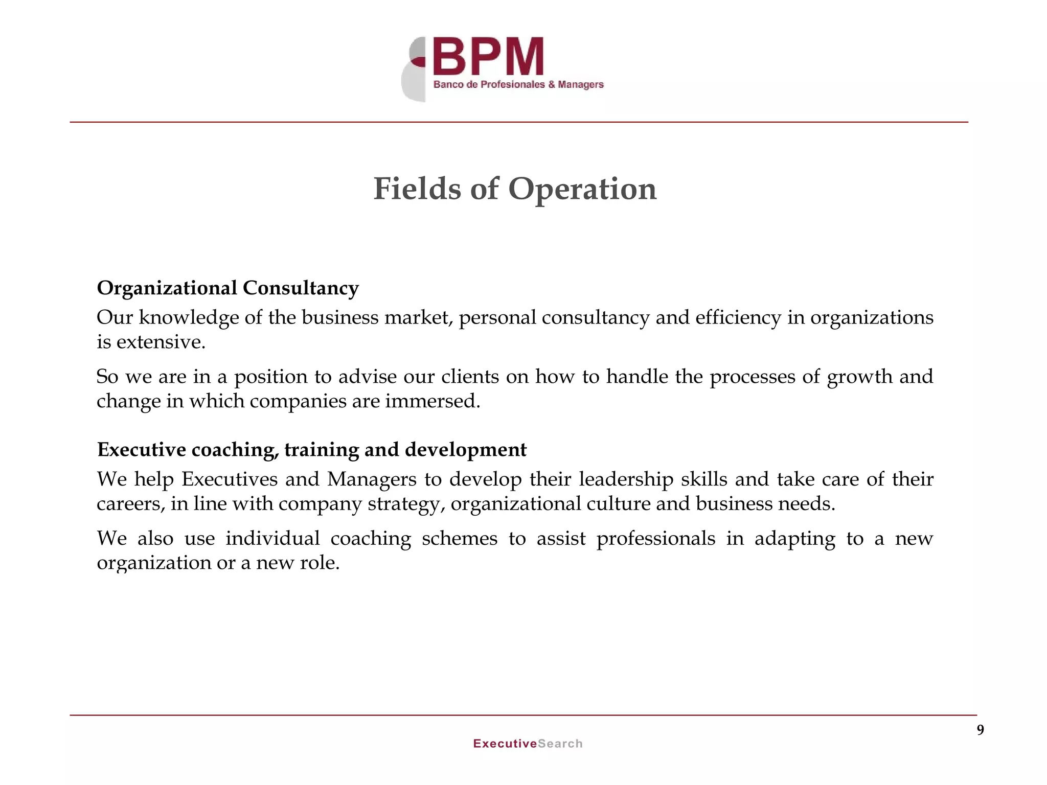 Fields of Operation

Organizational Consultancy
Our knowledge of the business market, personal consultancy and efficiency in organizations
is extensive.
So we are in a position to advise our clients on how to handle the processes of growth and
change in which companies are immersed.

Executive coaching, training and development
We help Executives and Managers to develop their leadership skills and take care of their
careers, in line with company strategy, organizational culture and business needs.
We also use individual coaching schemes to assist professionals in adapting to a new
organization or a new role.




                                                                                             9
 