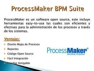 ProcessMaker es un software open source, este incluye herramientas easy-to-use las cuales son eficientes y efectivas para la administración de los procesos a través de los sistemas. ProcessMaker BPM Suite Ventajas: Diseño Mapa de Procesos Reportes Código Open Source Fácil Integración Interfaz Amigable 
