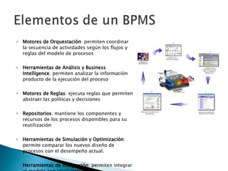 Motores de Orquestación : permiten coordinar la secuencia de actividades según los flujos y reglas del modelo de procesos Herramientas de Análisis y Business Intelligence : permiten analizar la información producto de la ejecución del proceso Motores de Reglas : ejecuta reglas que permiten abstraer las políticas y decisiones Repositorios : mantiene los componentes y recursos de los procesos disponibles para su reutilización Herramientas de Simulación y Optimización : permite comparar los nuevos diseño de procesos con el desempeño actual.  Herramientas de Integración : permiten integrar el modelo con otros sistemas 