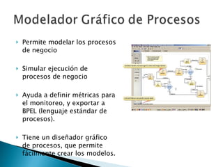 Permite modelar los procesos de negocio Simular ejecución de procesos de negocio Ayuda a definir métricas para el monitoreo, y exportar a BPEL (lenguaje estándar de procesos).  Tiene un diseñador gráfico de procesos, que permite fácilmente crear los modelos. 