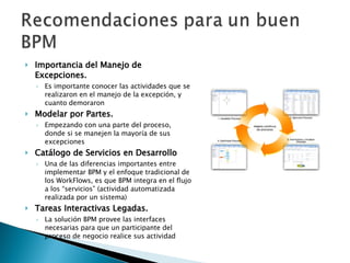 Importancia del Manejo de Excepciones. Es importante conocer las actividades que se realizaron en el manejo de la excepción, y cuanto demoraron Modelar por Partes.   Empezando con una parte del proceso, donde si se manejen la mayoría de sus excepciones Catálogo de Servicios en Desarrollo Una de las diferencias importantes entre implementar BPM y el enfoque tradicional de los WorkFlows, es que BPM integra en el flujo a los “servicios” (actividad automatizada realizada por un sistema) Tareas Interactivas Legadas. La solución BPM provee las interfaces necesarias para que un participante del proceso de negocio realice sus actividad 