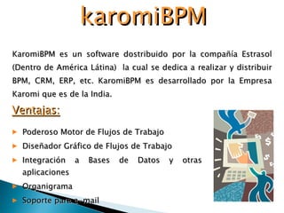 KaromiBPM es un software dostribuido por la compañía Estrasol (Dentro de América Látina)  la cual se dedica a realizar y distribuir BPM, CRM, ERP, etc. KaromiBPM es desarrollado por la Empresa Karomi que es de la India. karomiBPM Ventajas: Poderoso Motor de Flujos de Trabajo  Diseñador Gráfico de Flujos de Trabajo  Integración a Bases de Datos y otras aplicaciones  Organigrama Soporte para e-mail  