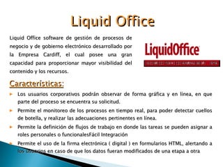 Liquid Office software de gestión de procesos de negocio y de gobierno electrónico desarrollado por la Empresa Cardiff, el cual posee una gran capacidad para proporcionar mayor visibilidad del contenido y los recursos. Liquid Office Características: Los usuarios corporativos podrán observar de forma gráfica y en línea, en que parte del proceso se encuentra su solicitud. Permite el monitoreo de los procesos en tiempo real, para poder detectar cuellos de botella, y realizar las adecuaciones pertinentes en línea. Permite la definición de flujos de trabajo en donde las tareas se pueden asignar a roles personales o funcionales Fácil Integración Permite el uso de la firma electrónica ( digital ) en formularios HTML, alertando a los usuarios en caso de que los datos fueran modificados de una etapa a otra 