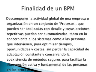 Descomponer la actividad global de una empresa u organización en un conjunto de ‘Procesos’, que pueden ser analizadas con detalle y cuyas acciones repetitivas puedan ser automatizadas, tanto en lo concerniente a los sistemas como a las personas que intervienen, para optimizar tiempos, oportunidades y costes, sin perder la capacidad de adaptación constante y conservando la coexistencia de métodos seguros para facilitar la intervención activa y fundamental de las personas en los procesos.  