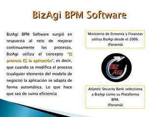BizAgi BPM Software surgió en respuesta al reto de mejorar continuamente los procesos. BizAgi utiliza el concepto  “El proceso ES la aplicación” , es decir, que cuando se modifica el proceso (cualquier elemento del modelo de negocio) la aplicación se adapta de forma automática. Lo que hace que sea de suma eficiencia BizAgi BPM Software Atlantic Security Bank selecciona a BizAgi como su Plataforma BPM. (Panamá) Ministerio de Ecnomía y Finanzas utiliza BizAgi desde el 2006. (Panamá) 