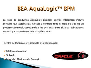 La línea de productos AquaLogic Business Service Interaction incluye software que automatiza, ejecuta y controla todo el ciclo de vida de un proceso comercial, conectando a las personas entre sí, a las aplicaciones entre sí y a las personas con las aplicaciones.  BEA AquaLogic™ BPM Dentro de Panamá este producto es utilizado por: Telefonica Movistar Citibank Autoridad Marítima de Panamá 
