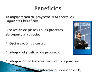 La implantación de proyectos BPM aporta los siguientes beneficios: Reducción de plazos en los procesos  de soporte al negocio. *  Optimización de costes. *  Integridad y calidad de procesos. *  Integración de terceras partes en los procesos. *  Consolidación de la información derivada de la gestión de los procesos 