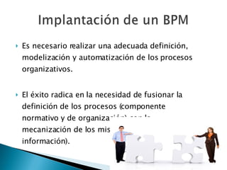 Es necesario realizar una adecuada definición, modelización y automatización de los procesos organizativos. El éxito radica en la necesidad de fusionar la definición de los procesos (componente normativo y de organización) con la mecanización de los mismos (sistemas de información).  