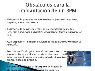 Existencia de procesos no automatizados (procesos auxiliares, soporte, administrativos...)  Existencia de actividades y tareas no soportadas desde los sistemas operacionales (gestión documental, flujos de aprobación, etc.)  Complejidad en la implementación de las soluciones workflow de mercado.  Materialización de gran parte de los procesos en soporte papel (soporte documental, constancia de decisiones, análisis de información...); frecuentemente, falta de sincronización con las transacciones de negocio.  Necesidad inminente de incorporar en la gestión  de procesos las últimas tecnologías: soportes  digitalizados, workflow, gestión documental,  acceso telemático, firma digital, etc. 
