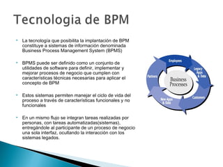  La tecnología que posibilita la implantación de BPM
constituye a sistemas de información denominada
Business Process Management System (BPMS)
 BPMS puede ser definido como un conjunto de
utilidades de software para definir, implementar y
mejorar procesos de negocio que cumplen con
características técnicas necesarias para aplicar el
concepto de BPM
 Estos sistemas permiten manejar el ciclo de vida del
proceso a través de características funcionales y no
funcionales
 En un mismo flujo se integran tareas realizadas por
personas, con tareas automatizadas(sistemas),
entregándole al participante de un proceso de negocio
una sola interfaz, ocultando la interacción con los
sistemas legados.
 