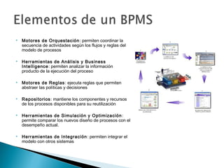  Motores de Orquestación: permiten coordinar la
secuencia de actividades según los flujos y reglas del
modelo de procesos
 Herramientas de Análisis y Business
Intelligence: permiten analizar la información
producto de la ejecución del proceso
 Motores de Reglas: ejecuta reglas que permiten
abstraer las políticas y decisiones
 Repositorios: mantiene los componentes y recursos
de los procesos disponibles para su reutilización
 Herramientas de Simulación y Optimización:
permite comparar los nuevos diseño de procesos con el
desempeño actual.
 Herramientas de Integración: permiten integrar el
modelo con otros sistemas
 