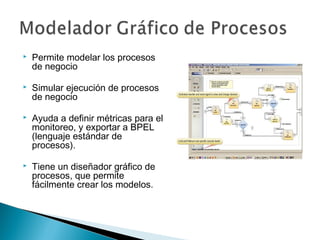  Permite modelar los procesos
de negocio
 Simular ejecución de procesos
de negocio
 Ayuda a definir métricas para el
monitoreo, y exportar a BPEL
(lenguaje estándar de
procesos).
 Tiene un diseñador gráfico de
procesos, que permite
fácilmente crear los modelos.
 
