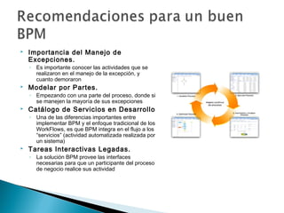  Importancia del Manejo de
Excepciones.
◦ Es importante conocer las actividades que se
realizaron en el manejo de la excepción, y
cuanto demoraron
 Modelar por Partes.
◦ Empezando con una parte del proceso, donde si
se manejen la mayoría de sus excepciones
 Catálogo de Servicios en Desarrollo
◦ Una de las diferencias importantes entre
implementar BPM y el enfoque tradicional de los
WorkFlows, es que BPM integra en el flujo a los
“servicios” (actividad automatizada realizada por
un sistema)
 Tareas Interactivas Legadas.
◦ La solución BPM provee las interfaces
necesarias para que un participante del proceso
de negocio realice sus actividad
 