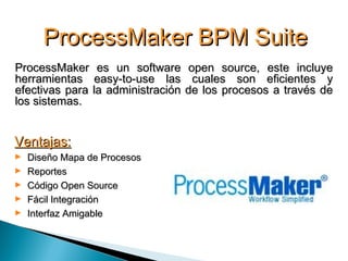 ProcessMaker BPM SuiteProcessMaker BPM Suite
ProcessMaker es un software open source, este incluyeProcessMaker es un software open source, este incluye
herramientas easy-to-use las cuales son eficientes yherramientas easy-to-use las cuales son eficientes y
efectivas para la administración de los procesos a través deefectivas para la administración de los procesos a través de
los sistemas.los sistemas.
Ventajas:Ventajas:
► Diseño Mapa de ProcesosDiseño Mapa de Procesos
► ReportesReportes
► Código Open SourceCódigo Open Source
► Fácil IntegraciónFácil Integración
► Interfaz AmigableInterfaz Amigable
 
