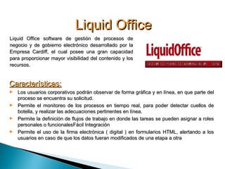 Liquid OfficeLiquid Office
Liquid Office software de gestión de procesos deLiquid Office software de gestión de procesos de
negocio y de gobierno electrónico desarrollado por lanegocio y de gobierno electrónico desarrollado por la
Empresa Cardiff, el cual posee una gran capacidadEmpresa Cardiff, el cual posee una gran capacidad
para proporcionar mayor visibilidad del contenido y lospara proporcionar mayor visibilidad del contenido y los
recursos.recursos.
Características:Características:
► Los usuarios corporativos podrán observar de forma gráfica y en línea, en que parte delLos usuarios corporativos podrán observar de forma gráfica y en línea, en que parte del
proceso se encuentra su solicitud.proceso se encuentra su solicitud.
► Permite el monitoreo de los procesos en tiempo real, para poder detectar cuellos dePermite el monitoreo de los procesos en tiempo real, para poder detectar cuellos de
botella, y realizar las adecuaciones pertinentes en línea.botella, y realizar las adecuaciones pertinentes en línea.
► Permite la definición de flujos de trabajo en donde las tareas se pueden asignar a rolesPermite la definición de flujos de trabajo en donde las tareas se pueden asignar a roles
personales o funcionalespersonales o funcionalesFácil IntegraciónFácil Integración
► Permite el uso de la firma electrónica ( digital ) en formularios HTML, alertando a losPermite el uso de la firma electrónica ( digital ) en formularios HTML, alertando a los
usuarios en caso de que los datos fueran modificados de una etapa a otrausuarios en caso de que los datos fueran modificados de una etapa a otra
 