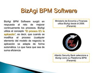 BizAgi BPM SoftwareBizAgi BPM Software
BizAgi BPM Software surgió enBizAgi BPM Software surgió en
respuesta al reto de mejorarrespuesta al reto de mejorar
continuamente los procesos. BizAgicontinuamente los procesos. BizAgi
utiliza el conceptoutiliza el concepto “El proceso ES la“El proceso ES la
aplicación”aplicación”, es decir, que cuando se, es decir, que cuando se
modifica el proceso (cualquiermodifica el proceso (cualquier
elemento del modelo de negocio) laelemento del modelo de negocio) la
aplicación se adapta de formaaplicación se adapta de forma
automática. Lo que hace que sea deautomática. Lo que hace que sea de
suma eficienciasuma eficiencia
Atlantic Security Bank selecciona aAtlantic Security Bank selecciona a
BizAgi como su Plataforma BPM.BizAgi como su Plataforma BPM.
(Panamá)(Panamá)
Ministerio de Ecnomía y FinanzasMinisterio de Ecnomía y Finanzas
utiliza BizAgi desde el 2006.utiliza BizAgi desde el 2006.
(Panamá)(Panamá)
 