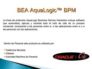 BEA AquaLogic™ BPMBEA AquaLogic™ BPM
La línea de productos AquaLogic Business Service Interaction incluye softwareLa línea de productos AquaLogic Business Service Interaction incluye software
que automatiza, ejecuta y controla todo el ciclo de vida de un procesoque automatiza, ejecuta y controla todo el ciclo de vida de un proceso
comercial, conectando a las personas entre sí, a las aplicaciones entre sí y acomercial, conectando a las personas entre sí, a las aplicaciones entre sí y a
las personas con las aplicaciones.las personas con las aplicaciones.
Dentro de Panamá este producto es utilizado por:Dentro de Panamá este producto es utilizado por:
►Telefonica MovistarTelefonica Movistar
►CitibankCitibank
►Autoridad Marítima de PanamáAutoridad Marítima de Panamá
 