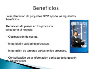 La implantación de proyectos BPM aporta los siguientes
beneficios:
•Reducción de plazos en los procesos
de soporte al negocio.
* Optimización de costes.
* Integridad y calidad de procesos.
* Integración de terceras partes en los procesos.
* Consolidación de la información derivada de la gestión
de los procesos
 