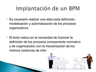  Es necesario realizar una adecuada definición,
modelización y automatización de los procesos
organizativos.
 El éxito radica en la necesidad de fusionar la
definición de los procesos (componente normativo
y de organización) con la mecanización de los
mismos (sistemas de información).
 