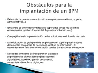 ◦ Existencia de procesos no automatizados (procesos auxiliares, soporte,
administrativos...)
◦ Existencia de actividades y tareas no soportadas desde los sistemas
operacionales (gestión documental, flujos de aprobación, etc.)
◦ Complejidad en la implementación de las soluciones workflow de mercado.
◦ Materialización de gran parte de los procesos en soporte papel (soporte
documental, constancia de decisiones, análisis de información...);
frecuentemente, falta de sincronización con las transacciones de negocio.
◦ Necesidad inminente de incorporar en la gestión
de procesos las últimas tecnologías: soportes
digitalizados, workflow, gestión documental,
acceso telemático, firma digital, etc.
 