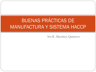 Iris K. Martínez Quintero
BUENAS PRÁCTICAS DE
MANUFACTURA Y SISTEMA HACCP
 