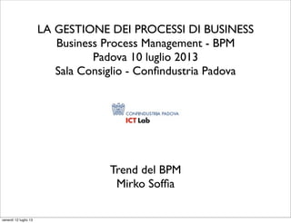 LA GESTIONE DEI PROCESSI DI BUSINESS
Business Process Management - BPM
Padova 10 luglio 2013
Sala Consiglio - Conﬁndustria Padova
Trend del BPM
Mirko Sofﬁa
venerdì 12 luglio 13
 