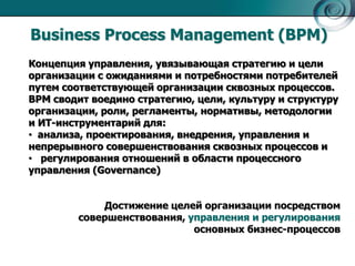 Business Process Management (BPM)
Концепция управления, увязывающая стратегию и цели
организации с ожиданиями и потребностями потребителей
путем соответствующей организации сквозных процессов.
BPM сводит воедино стратегию, цели, культуру и структуру
организации, роли, регламенты, нормативы, методологии
и ИТ-инструментарий для:
• анализа, проектирования, внедрения, управления и
непрерывного совершенствования сквозных процессов и
• регулирования отношений в области процессного
управления (Governance)
Достижение целей организации посредством
совершенствования, управления и регулирования
основных бизнес-процессов

 