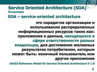 Service Oriented Architecture (SOA)
Концепция

SOA – service-oriented architecture
это парадигма организации и
использования распределенных
информационных ресурсов таких как:
приложения и данные, находящихся в
сфере ответственности разных
владельцев, для достижения желаемых
результатов потребителем, которым
может быть: конечный пользователь или
другое приложение
OASIS Reference Model for Service Oriented Architecture V 1.0

1

 
