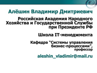 Алѐшин Владимир Дмитриевич
Российская Академия Народного
Хозяйства и Государственной Службы
при Президенте РФ
Школа IT-менеджмента
Кафедра ―Системы управления
бизнес-процессами‖,
профессор

aleshin_vladimir@mail.ru

 