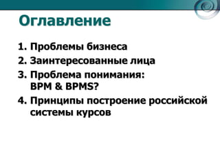 Оглавление
1. Проблемы бизнеса
2. Заинтересованные лица
3. Проблема понимания:
BPM & BPMS?
4. Принципы построение российской
системы курсов

 