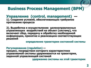 Business Process Management (BPM)
Управление (control, management) —
1). Создание условий, обеспечивающих требуемое
протекание процесса

2). Выработка и осуществление целенаправленных
управляющих воздействий на объект (систему), что
включает сбор, передачу и обработку необходимой
информации, принятие и реализацию соответствующих
решений
определение траектории состояний системы

Регулирование (regulation) —
процесс, посредством которого характеристики
управляемой системы удерживаются на траектории,
заданной управляющей системой
удержание системы на этой траектории

2

 