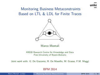 Monitoring Business Metaconstraints
Based on LTL & LDL for Finite Traces
Marco Montali
KRDB Research Centre for Knowledge and Data
Free University of Bozen-Bolzano
Joint work with: G. De Giacomo, R. De Masellis, M. Grasso, F.M. Maggi
BPM 2014
Marco Montali (unibz) Monitoring Business Metaconstraints BPM 2014 1 / 26
 