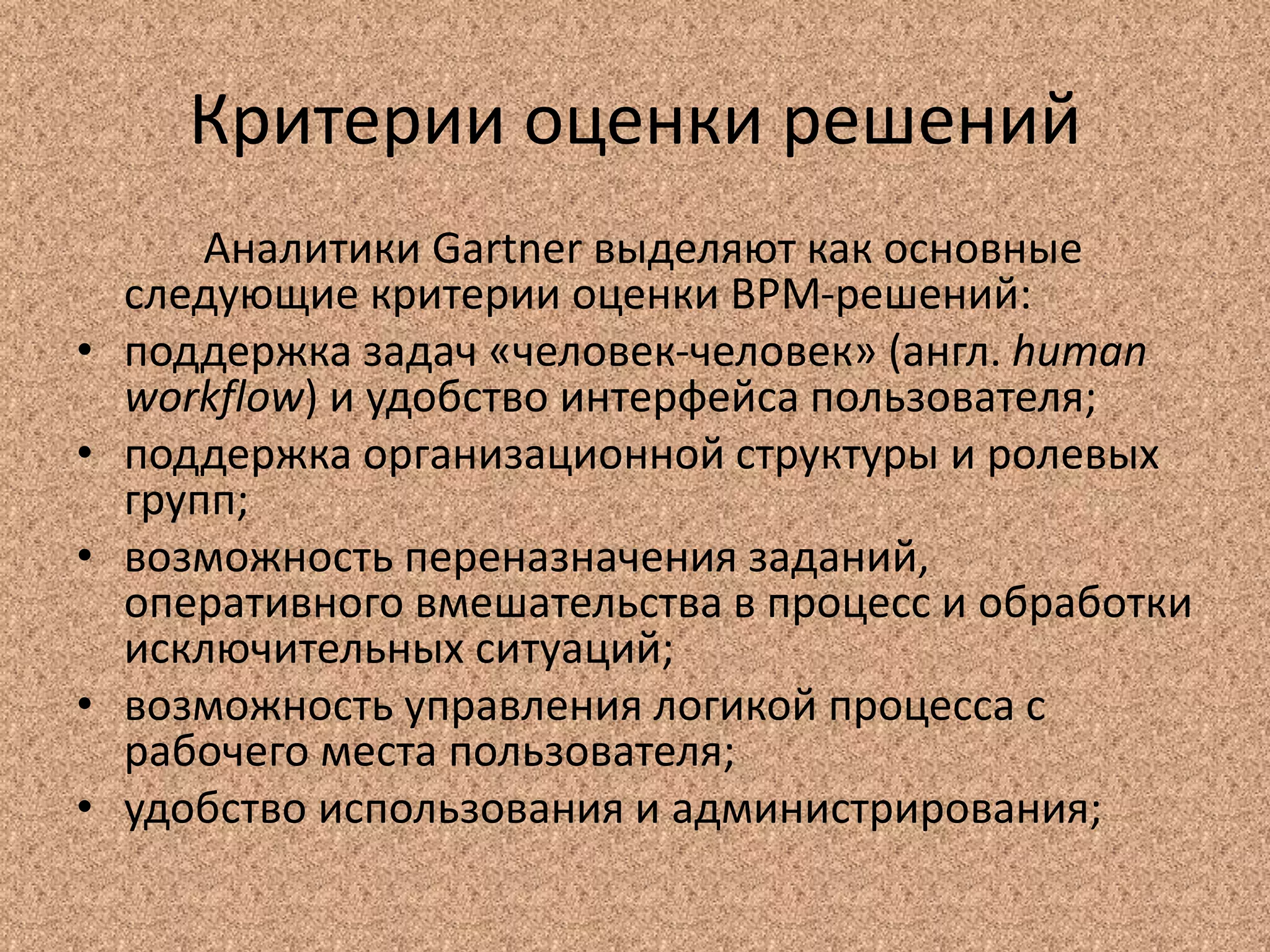 Критерии оценки решений
Аналитики Gartner выделяют как основные
следующие критерии оценки BPM-решений:
• поддержка задач «человек-человек» (англ. human
workflow) и удобство интерфейса пользователя;
• поддержка организационной структуры и ролевых
групп;
• возможность переназначения заданий,
оперативного вмешательства в процесс и обработки
исключительных ситуаций;
• возможность управления логикой процесса с
рабочего места пользователя;
• удобство использования и администрирования;
 