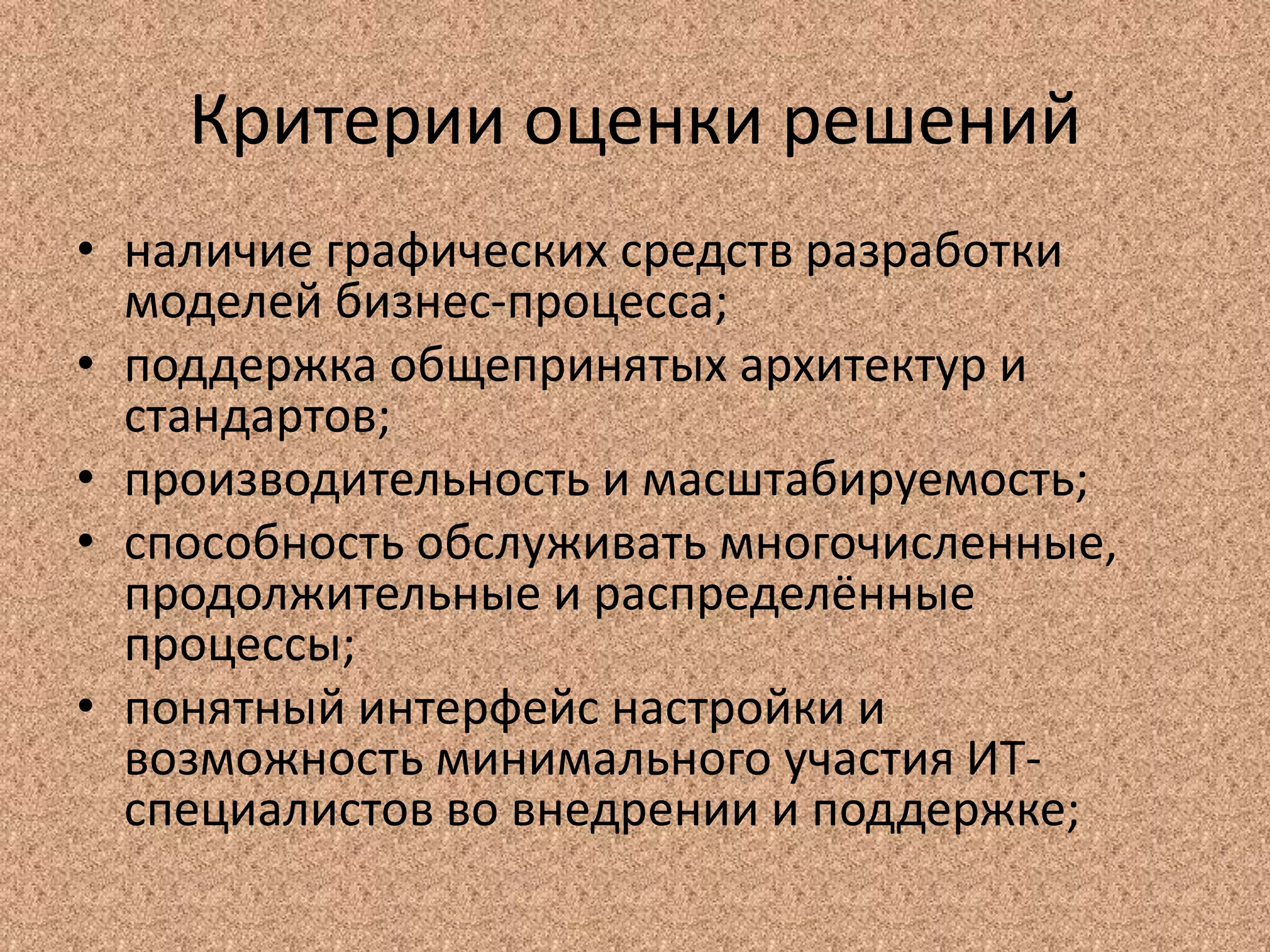 Критерии оценки решений
• наличие графических средств разработки
моделей бизнес-процесса;
• поддержка общепринятых архитектур и
стандартов;
• производительность и масштабируемость;
• способность обслуживать многочисленные,
продолжительные и распределённые
процессы;
• понятный интерфейс настройки и
возможность минимального участия ИТ-
специалистов во внедрении и поддержке;
 