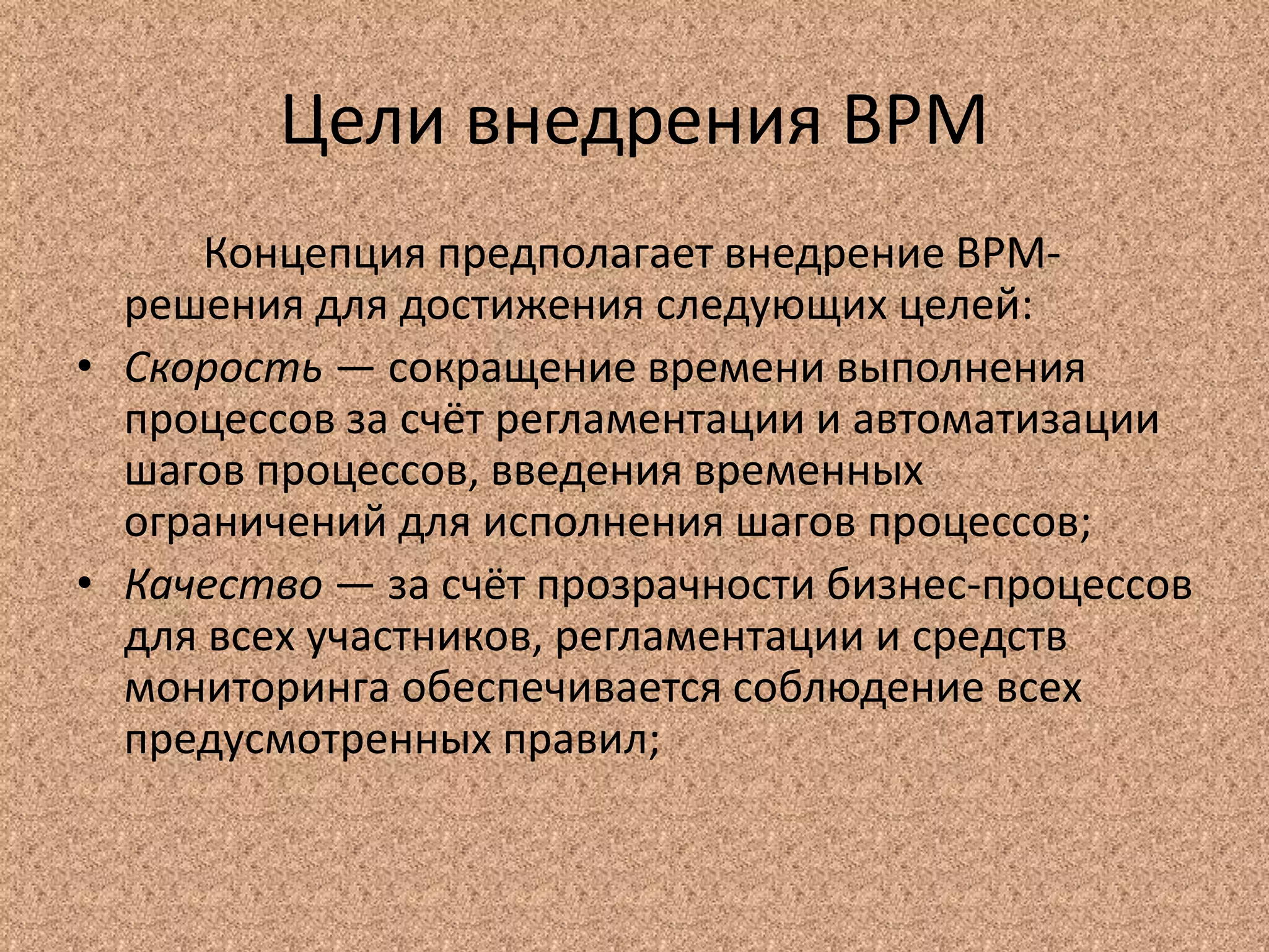 Цели внедрения BPM
Концепция предполагает внедрение BPM-
решения для достижения следующих целей:
• Скорость — сокращение времени выполнения
процессов за счёт регламентации и автоматизации
шагов процессов, введения временных
ограничений для исполнения шагов процессов;
• Качество — за счёт прозрачности бизнес-процессов
для всех участников, регламентации и средств
мониторинга обеспечивается соблюдение всех
предусмотренных правил;
 