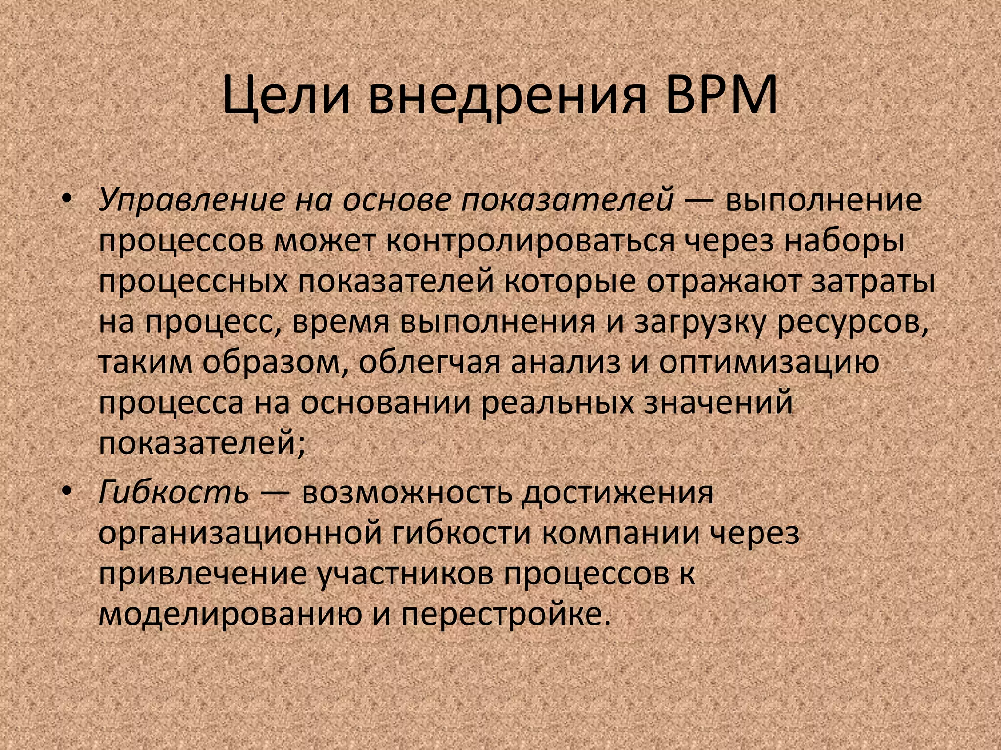 Цели внедрения BPM
• Управление на основе показателей — выполнение
процессов может контролироваться через наборы
процессных показателей которые отражают затраты
на процесс, время выполнения и загрузку ресурсов,
таким образом, облегчая анализ и оптимизацию
процесса на основании реальных значений
показателей;
• Гибкость — возможность достижения
организационной гибкости компании через
привлечение участников процессов к
моделированию и перестройке.
 