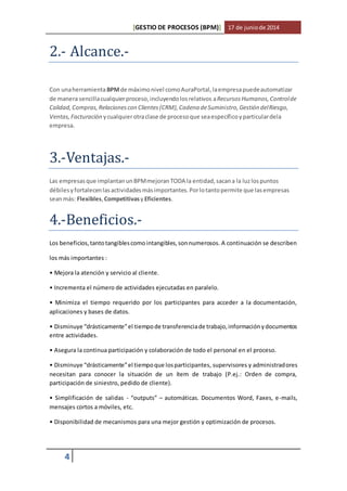 [GESTIO DE PROCESOS (BPM)] 17 de junio de 2014 
2.- Alcance.- 
Con una herramienta BPM de máximo nivel como AuraPortal, la empresa puede automatizar 
de manera sencilla cualquier proceso, incluyendo los relativos a Recursos Humanos, Control de 
Calidad, Compras, Relaciones con Clientes (CRM), Cadena de Suministro, Gestión del Riesgo, 
Ventas, Facturación y cualquier otra clase de proceso que sea específico y particular dela 
empresa. 
3.-Ventajas.- 
Las empresas que implantan un BPM mejoran TODA la entidad, sacan a la luz los puntos 
débiles y fortalecen las actividades más importantes. Por lo tanto permite que las empresas 
sean más: Flexibles, Competitivas y Eficientes. 
4.-Beneficios.- 
Los beneficios, tanto tangibles como intangibles, son numerosos. A continuación se describen 
los más importantes : 
• Mejora la atención y servicio al cliente. 
• Incrementa el número de actividades ejecutadas en paralelo. 
• Minimiza el tiempo requerido por los participantes para acceder a la documentación, 
aplicaciones y bases de datos. 
• Disminuye “drásticamente” el tiempo de transferencia de trabajo, información y documentos 
entre actividades. 
• Asegura la continua participación y colaboración de todo el personal en el proceso. 
• Disminuye “drásticamente” el tiempo que los participantes, supervisores y administradores 
necesitan para conocer la situación de un ítem de trabajo (P.ej.: Orden de compra, 
participación de siniestro, pedido de cliente). 
• Simplificación de salidas - “outputs” – automáticas. Documentos Word, Faxes, e-mails, 
mensajes cortos a móviles, etc. 
• Disponibilidad de mecanismos para una mejor gestión y optimización de procesos. 
4 
 