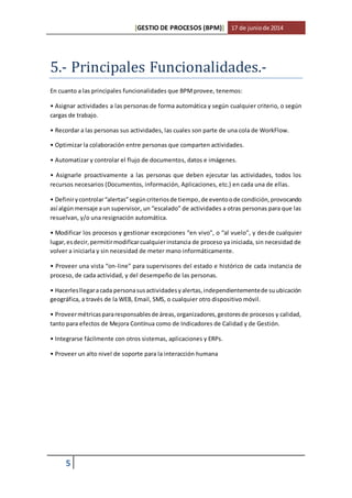 [GESTIO DE PROCESOS (BPM)] 17 de junio de 2014 
5.- Principales Funcionalidades.- 
En cuanto a las principales funcionalidades que BPM provee, tenemos: 
• Asignar actividades a las personas de forma automática y según cualquier criterio, o según 
cargas de trabajo. 
• Recordar a las personas sus actividades, las cuales son parte de una cola de WorkFlow. 
• Optimizar la colaboración entre personas que comparten actividades. 
• Automatizar y controlar el flujo de documentos, datos e imágenes. 
• Asignarle proactivamente a las personas que deben ejecutar las actividades, todos los 
recursos necesarios (Documentos, información, Aplicaciones, etc.) en cada una de ellas. 
• Definir y controlar “alertas” según criterios de tiempo, de evento o de condición, provocando 
así algún mensaje a un supervisor, un “escalado” de actividades a otras personas para que las 
resuelvan, y/o una resignación automática. 
• Modificar los procesos y gestionar excepciones “en vivo”, o “al vuelo”, y desde cualquier 
lugar, es decir, permitir modificar cualquier instancia de proceso ya iniciada, sin necesidad de 
volver a iniciarla y sin necesidad de meter mano informáticamente. 
• Proveer una vista “on-line” para supervisores del estado e histórico de cada instancia de 
proceso, de cada actividad, y del desempeño de las personas. 
• Hacerles llegar a cada persona sus actividades y alertas, independientemente de su ubicación 
geográfica, a través de la WEB, Email, SMS, o cualquier otro dispositivo móvil. 
• Proveer métricas para responsables de áreas, organizadores, gestores de procesos y calidad, 
tanto para efectos de Mejora Contínua como de Indicadores de Calidad y de Gestión. 
• Integrarse fácilmente con otros sistemas, aplicaciones y ERPs. 
• Proveer un alto nivel de soporte para la interacción humana 
5 
 