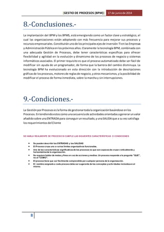 [GESTIO DE PROCESOS (BPM)] 17 de junio de 2014 
8.-Conclusiones.- 
La implantación del BPM y los BPMS, está emergiendo como un factor clave y estratégico, el 
cual las organizaciones están adoptando con más frecuencia para mejorar sus procesos y 
recursos empresariales. Constituirán uno de los principales ejes de inversión TI en las Empresas 
y Administración Pública en los próximos años. Claramente la tecnología BPM, combinada con 
una adecuada Gestión de Procesos, debe tener características específicas para ofrecer 
flexibilidad y agilidad en la evolución y dinamismo de los procesos de negocio y sistemas 
informáticos asociados. El primer requisito es que el proceso automatizado debe ser fácil de 
modificar sin ayuda de un programador, de forma que la barrera del cambio disminuya. La 
tecnología BPM ha evolucionado en esta dirección con la introducción de descripciones 
gráficas de los procesos, motores de reglas de negocio, y otros mecanismos, y la posibilidad de 
modificar el proceso de forma inmediata, sobre la marcha y sin interrupciones. 
9.-Condiciones.- 
La Gestión por Procesos es la forma de gestionar toda la organización basándose en los 
Procesos. En tendiendo estos como una secuencia de actividades orientadas a generar un valor 
añadido sobre una ENTRADA para conseguir un resultado, y una SALIDA que a su vez satisfaga 
los requerimientos del Cliente 
SE HABLA REALMENTE DE PROCESO SI CUMPLE LAS SIGUIENTES CARACTERÍSTICAS O CONDICIONES 
 Se pueden describir las ENTRADAS y las SALIDAS 
 El Proceso cruza uno o v arios limites organizativos funcionales. 
 Una de las características significativas de los procesos es que son capaces de cruzar v erticalmente y 
8 
horizontalmente la organización. 
 Se requiere hablar de metas y fines en v ez de acciones y medios. Un proceso responde a la pregunta "QUE", 
no al "COMO". 
 El proceso tiene que ser fácilmente comprendido por cualquier persona de la organización. 
 El nombre asignado a cada proceso debe ser sugerente de los conceptos y activ idades incluidos en el 
mismo. 
 