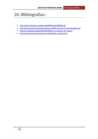 [GESTIO DE PROCESOS (BPM)] 17 de junio de 2014 
10.-Bibliografias.- 
 http://www.club-bpm.com/ApuntesBPM/ApuntesBPM01.pdf 
 http://www.auraportal.com/es/-Que-es-un-BPM--Business-Process-Management 
 http://es.wikipedia.org/wiki/Gesti%C3%B3n_de_procesos_de_negocio 
 http://www.excelencia-empresarial.com/Gestion_procesos.htm 
9 
