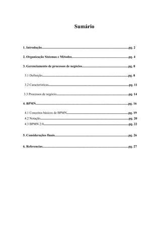 Sumário
1. Introdução...........................................................................................................pg. 2
2. Organização Sistemas e Métodos......................................................................pg. 4
3. Gerenciamento de processos de negócios.........................................................pg. 8
3.1 Definição..........................................................................................................pg. 8
3.2 Características...................................................................................................pg. 11
3.3 Processos de negócio.........................................................................................pg. 14
4. BPMN..................................................................................................................pg. 16
4.1 Conceitos básicos de BPMN............................................................................pg. 19
4.2 Notação.............................................................................................................pg. 20
4.3 BPMN 2.0.........................................................................................................pg. 22
5. Considerações finais...........................................................................................pg. 26
6. Referencias..........................................................................................................pg. 27
 