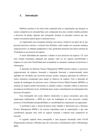 2
1. Introdução
Melhoria continua é um termo bem conhecido para as organizações que desejam se
manter competitivas no mercado.Hoje com a disposição dos mais variados modelos,métodos
e processos de gestão, algumas tem conseguido alcançar os principais motivos que são:
manter crescimento,reduzir gastos e aumentar lucros.
As organizações que conseguem alcançar suas metas e objetivos em geral são as que
possuem processos internos e externos bem definidos, estão sempre em constante mudança
organizacional e se adaptam rapidamente a elas, geralmente possuem uma ótima estrutura de
TI alinhada ao seu processo de negócio.
A maior dificuldade das empresas é alinhar os seus processos de negócio a TI, criar
uma solução tecnológica adequada que agregue valor ao seu negocio possibilitando a
empresa, ter uma forte flexibilidade para acompanhar as constantes mudanças de processos e
informações.
A aplicação do Business Process Management (BPM) permite mapear os processos
organizacionais da empresa, buscando a integração funcional e proporcionando maior
agilidade nas atividades que envolvem pessoas, tarefas, maquinas aplicações de software e
outros elementos coordenados para atingir os objetivos do negócio. Com a utilização de
notação de modelagem de processos como o Business Process Model Notation (BPMN), os
analistas de negócio podem documentar os modelos criados e entender melhor os processos
da empresa em diferentes níveis, facilitando desse modo o entendimento dos participantes dos
processos de negócio.
Essa monografia tem como objetivo demonstrar os passos necessários para uma
organização implementar o BPM por meio da modelagem de seus processos visando
promover a flexibilidade interoperabilidade e a reusabilidade de componentes na organização.
A justificativa para o desenvolvimento deste trabalho é demonstrar que o Business
Process Management (BPM) é de extrema importância para as organizações e que suas
contribuições agregam mais valor ao negócio tornando a empresa mais competitiva no
mercado.
O segundo capitulo dessa monografia é uma pequena introdução sobre O.S.M
(Organizações Sistemas e Métodos) que são a base para o entendimento sobre a Metodologia
BPM.
 