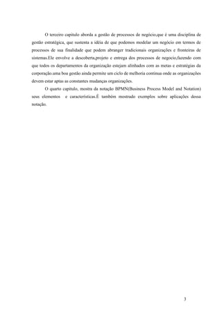3
O terceiro capitulo aborda a gestão de processos de negócio,que é uma disciplina de
gestão estratégica, que sustenta a idéia de que podemos modelar um negócio em termos de
processos de sua finalidade que podem abranger tradicionais organizações e fronteiras de
sistemas.Ele envolve a descoberta,projeto e entrega dos processos de negocio,fazendo com
que todos os departamentos da organização estejam alinhados com as metas e estratégias da
corporação.uma boa gestão ainda permite um ciclo de melhoria continua onde as organizações
devem estar aptas as constantes mudanças organizações.
O quarto capitulo, mostra da notação BPMN(Business Process Model and Notation)
seus elementos e características.É também mostrado exemplos sobre aplicações dessa
notação.
 