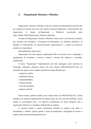4
2. Organização Sistemas e Métodos
Organização, Sistemas e Métodos é uma área clássica da administração que lida com
um conjunto de técnicas que tem como objetivo principal aperfeiçoar o funcionamento das
organizações. A função de Organização e Métodos é reconhecida pelas
siglas: O&M e OSM (Organização, Sistemas e Métodos).
O estudo de Organização, Sistemas e Métodos e muito vasto e com diversas correntes,
que associam esta disciplina à Tecnologia de Informações, aos Métodos produtivos, as
Medidas de Desempenho, ao desenvolvimento organizacional e à gestão de processos
produtivos e empresariais.
Desmembrando a sigla, temos:
Organização: Em uma empresa, organização Pode ser descrita como a ordenação e
agrupamento de atividades e recursos, visando o alcance dos objetivos e resultados
estabelecidos.
O termo “Organização” freqüentemente tem sido empregado como sinônimo de
arrumação, ordenação, eficiência, porem, em nosso objetivo ORGANIZAÇÂO deve ser
entendido não apenas como o quadro estrutural de cargos definidos por:
• respectivos títulos;
• atribuições básicas;
• responsabilidades;
• relações formais;
• nível de autoridade;
• aspectos culturais
Nesses termos, podemos definir como função básica de ORGANIZAÇÂO o estudo
cuidadoso da estrutura organizacional da empresa para que esta seja bem definida e possa
atender as necessidades reais e os objetivos estabelecidos de forma integrada com a
organização informal e as estratégias estabelecidas na empresa.
A estrutura formal é aquela oficialmente definida na empresa com todas as
formalidades e padrões vigentes quanto à forma de preparação e divulgação de normas a
respeito. Será encontrada principalmente em:
 